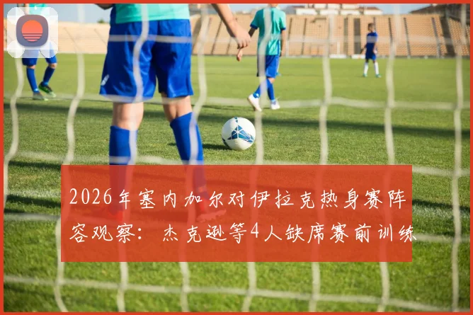 2026年塞内加尔对伊拉克热身赛阵容观察:杰克逊等4人缺席赛前训练,解析球队备战动态