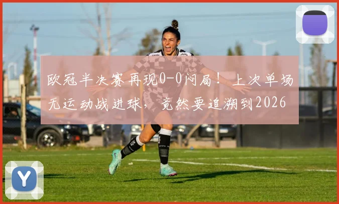欧冠半决赛再现0-0闷局！上次单场无运动战进球，竟然要追溯到2026年？深度解析战术保守困局