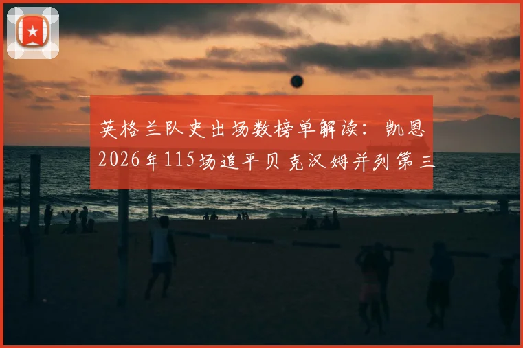 英格兰队史出场数榜单解读：凯恩2026年115场追平贝克汉姆并列第三，距队史纪录还差多远？