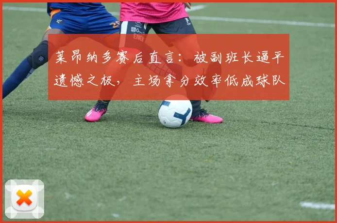 莱昂纳多赛后直言:被副班长逼平遗憾之极,主场拿分效率低成球队2026赛季症结,亟待全队解决