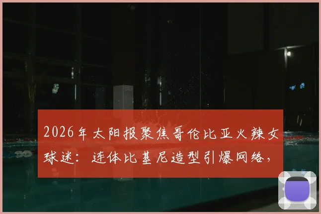 2026年太阳报聚焦哥伦比亚火辣女球迷：连体比基尼造型引爆网络，直言最爱仍是J罗