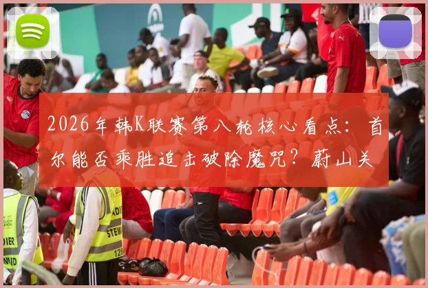 2026年韩K联赛第八轮核心看点：首尔能否乘胜追击破除魔咒？蔚山关键球员回归战力解析