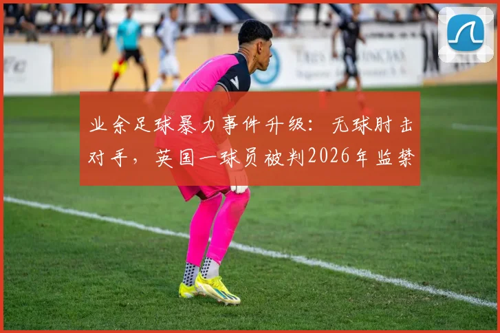 业余足球暴力事件升级：无球肘击对手，英国一球员被判2026年监禁24周，球场纪律与法律红线解读