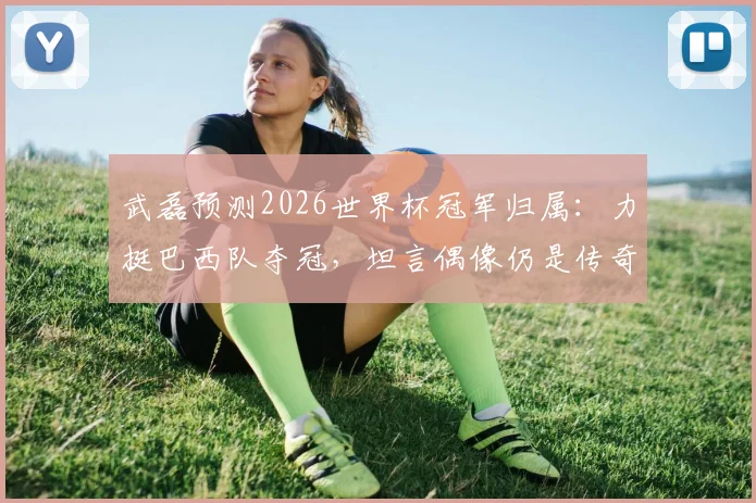 武磊预测2026世界杯冠军归属:力挺巴西队夺冠,坦言偶像仍是传奇大罗,他的观点引发热议