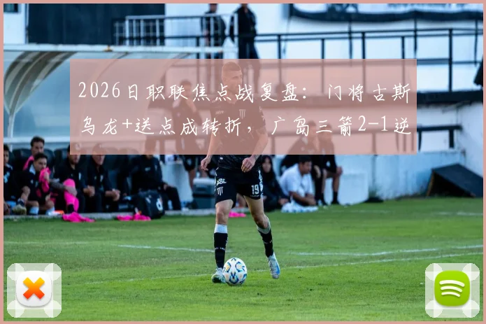 2026日职联焦点战复盘：门将古斯乌龙+送点成转折，广岛三箭2-1逆转大阪樱花全解析