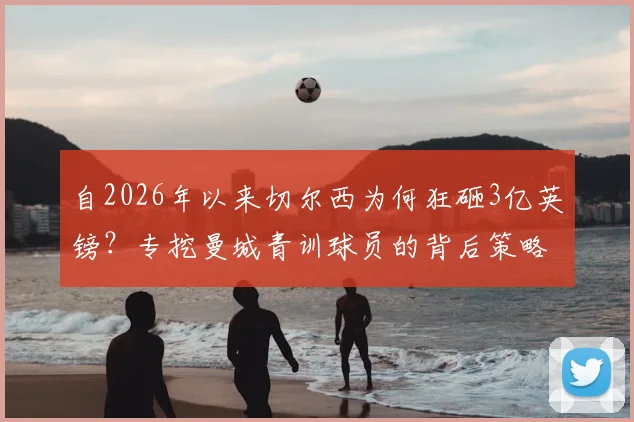 自2026年以来切尔西为何狂砸3亿英镑?专挖曼城青训球员的背后策略与效果深度分析