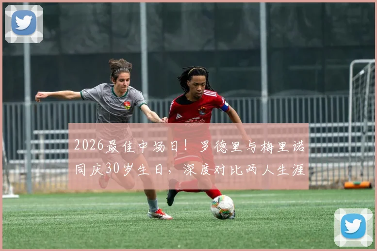2026最佳中场日!罗德里与梅里诺同庆30岁生日,深度对比两人生涯数据与西足协独特祝福方式