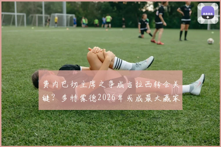 费内巴切主席之争成吉拉西转会关键?多特蒙德2026年或成最大赢家,转会市场连锁反应分析
