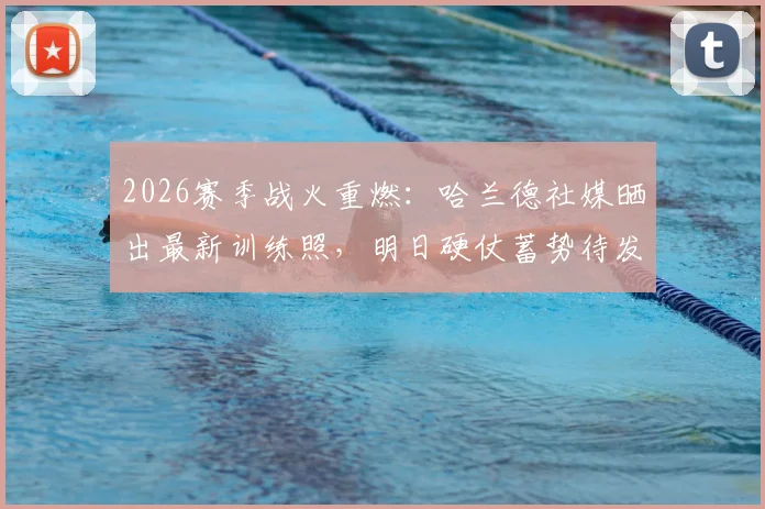 2026赛季战火重燃：哈兰德社媒晒出最新训练照，明日硬仗蓄势待发，展现魔鬼筋肉人惊人状态