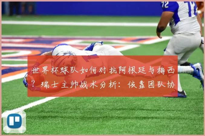 世界杯球队如何对抗阿根廷与梅西？瑞士主帅战术分析：依靠团队协作是取胜关键